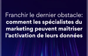 Comment les Spécialistes du Marketing Peuvent Maîtriser l’Activation de Leurs Données